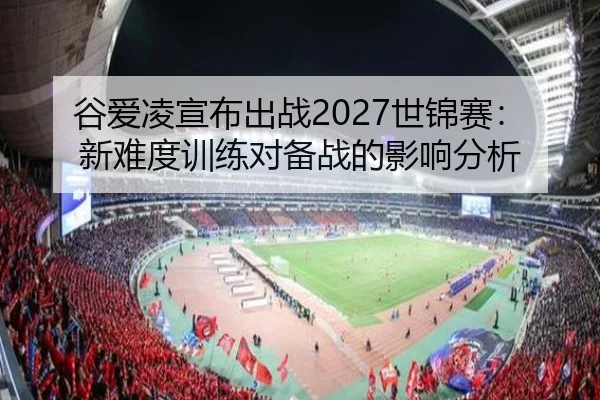 谷爱凌宣布出战2027世锦赛：新难度训练对备战的影响分析
